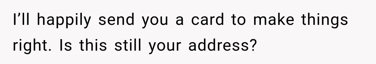 I’ll happily send you a card to make things right. Is this still your address? <address>