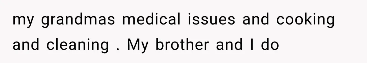 my grandmas medical issues and cooking and cleaning . My brother and I do