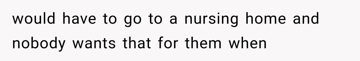 would have to go to a nursing home and nobody wants that for them when