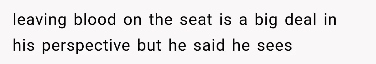 leaving blood on the seat is a big deal in his perspective but he said he sees