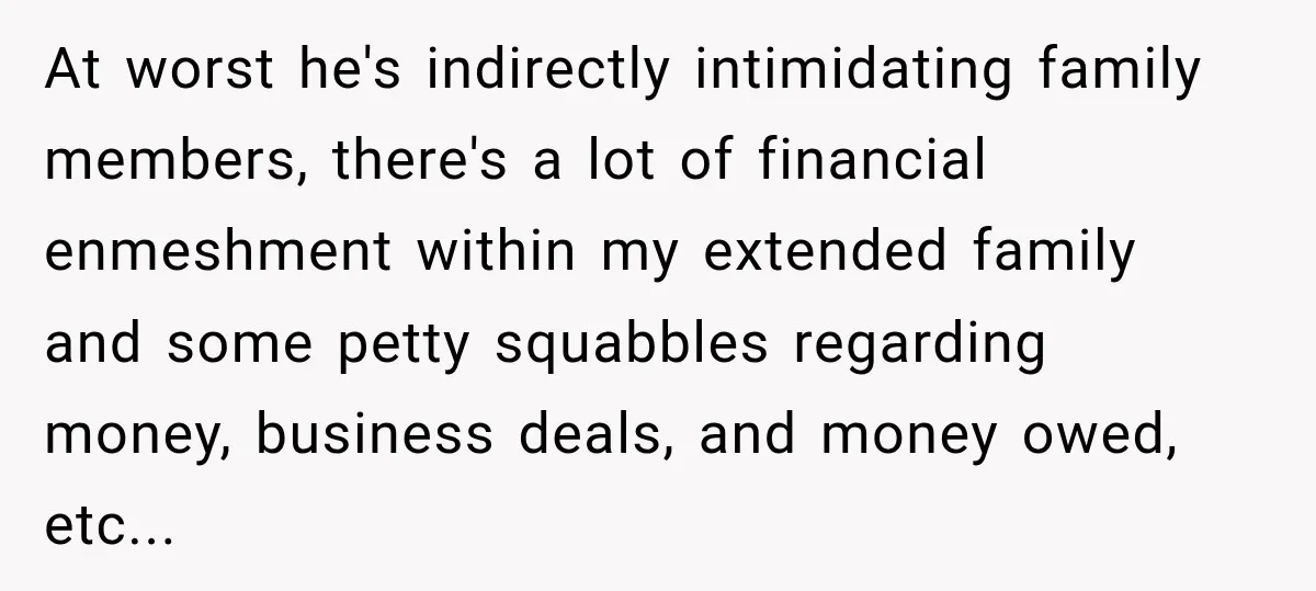 She Kept Suggesting Restaurants with Metal Detectors, and Her Armed Nephew Finally Asked Why At worst he's indirectly intimidating family members, there's a lot of financial enmeshment within my extended family and some petty squabbles regarding money, business deals, and money owed, etc...