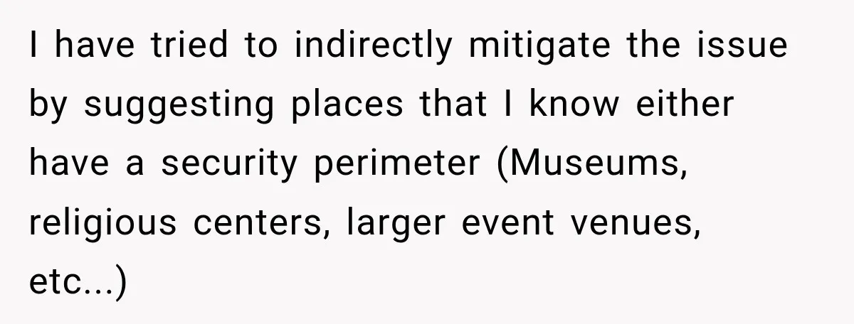 She Kept Suggesting Restaurants with Metal Detectors, and Her Armed Nephew Finally Asked Why I have tried to indirectly mitigate the issue by suggesting places that I know either have a security perimeter (Museums, religious centers, larger event venues, etc...)