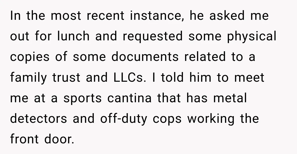 She Kept Suggesting Restaurants with Metal Detectors, and Her Armed Nephew Finally Asked Why In the most recent instance, he asked me out for lunch and requested some physical copies of some documents related to a family trust and LLCs. I told him to...