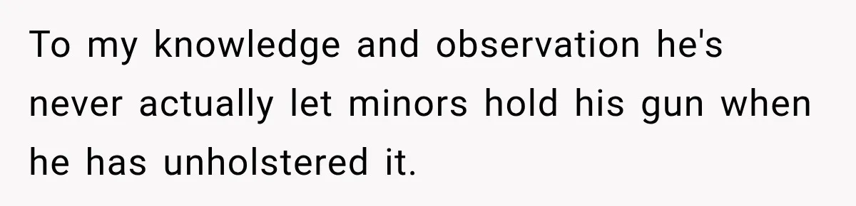 She Kept Suggesting Restaurants with Metal Detectors, and Her Armed Nephew Finally Asked Why To my knowledge and observation he's never actually let minors hold his gun when he has unholstered it.
