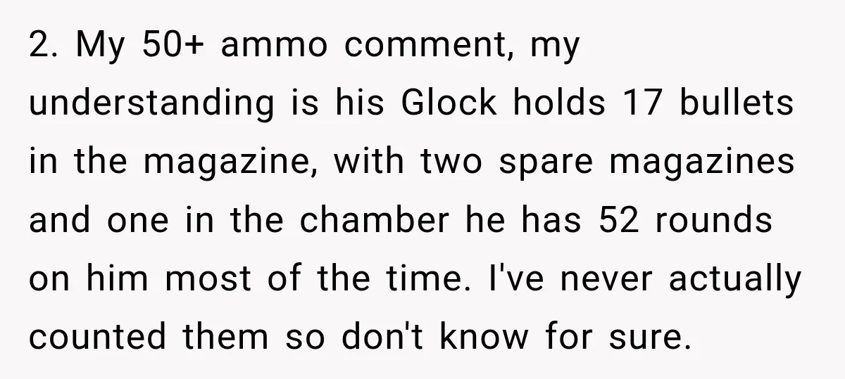 She Kept Suggesting Restaurants with Metal Detectors, and Her Armed Nephew Finally Asked Why 2. My 50+ ammo comment, my understanding is his Glock holds 17 bullets in the magazine, with two spare magazines and one in the chamber he has 52 rounds on...