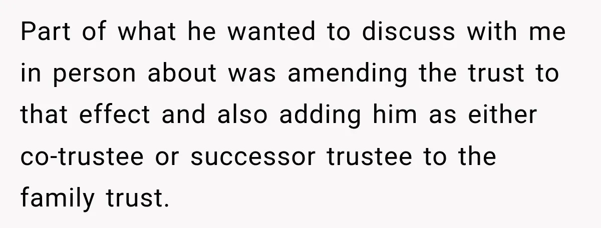 She Kept Suggesting Restaurants with Metal Detectors, and Her Armed Nephew Finally Asked Why Part of what he wanted to discuss with me in person about was amending the trust to that effect and also adding him as either co-trustee or successor trustee to...