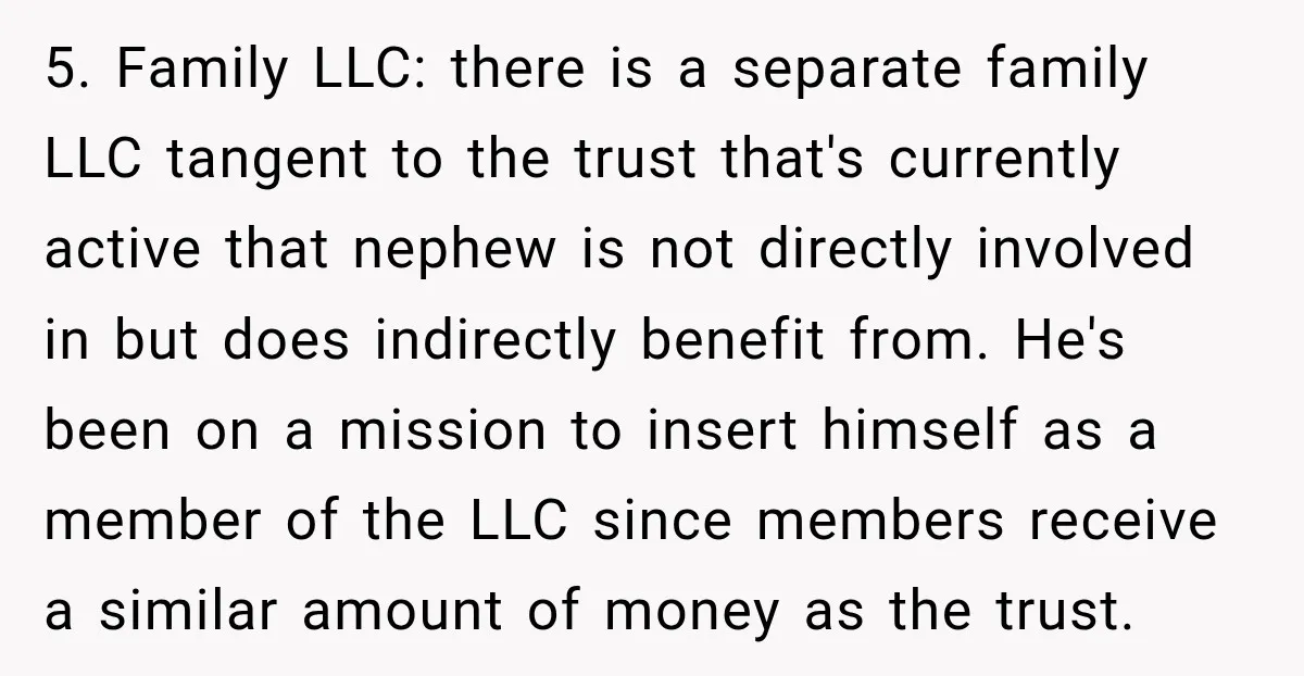 She Kept Suggesting Restaurants with Metal Detectors, and Her Armed Nephew Finally Asked Why 5. Family LLC: there is a separate family LLC tangent to the trust that's currently active that nephew is not directly involved in but does indirectly benefit from. He's been...