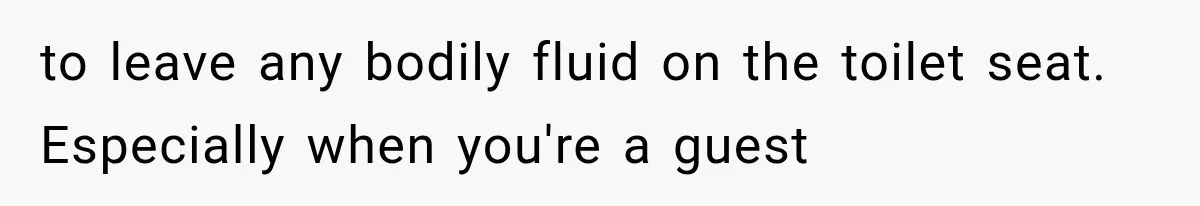to leave any bodily fluid on the toilet seat. Especially when you're a guest