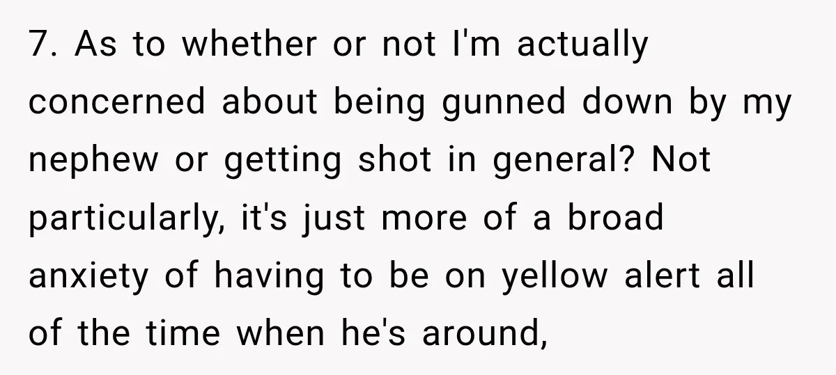 She Kept Suggesting Restaurants with Metal Detectors, and Her Armed Nephew Finally Asked Why 7. As to whether or not I'm actually concerned about being gunned down by my nephew or getting shot in general? Not particularly, it's just more of a broad anxiety...