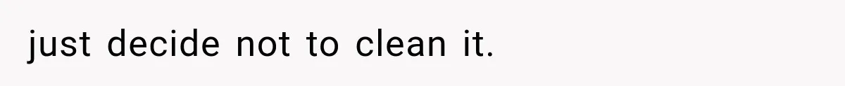 just decide not to clean it.