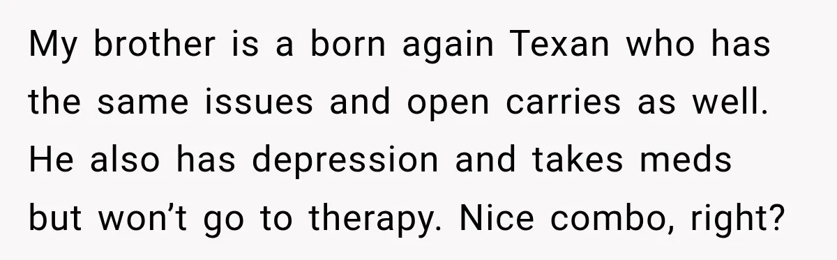 She Kept Suggesting Restaurants with Metal Detectors, and Her Armed Nephew Finally Asked Why My brother is a born again Texan who has the same issues and open carries as well. He also has depression and takes meds but won’t go to therapy. Nice...