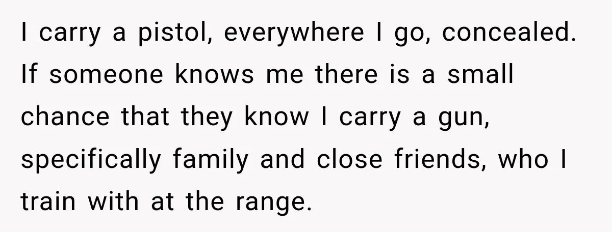 She Kept Suggesting Restaurants with Metal Detectors, and Her Armed Nephew Finally Asked Why I carry a pistol, everywhere I go, concealed. If someone knows me there is a small chance that they know I carry a gun, specifically family and close friends, who...