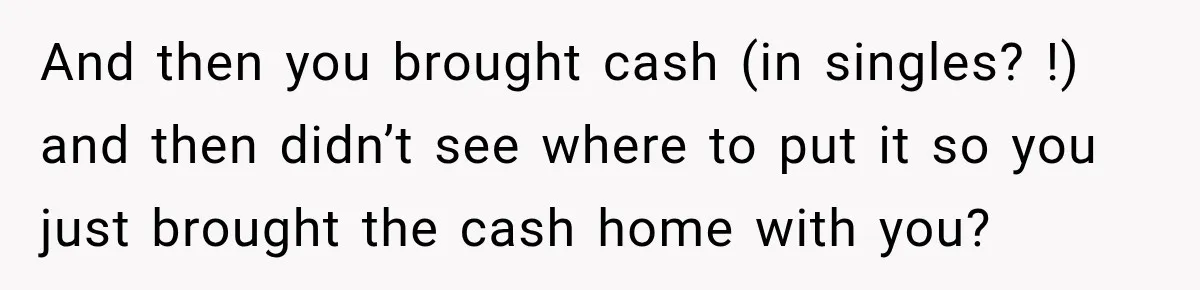 And then you brought cash (in singles? !) and then didn’t see where to put it so you just brought the cash home with you?