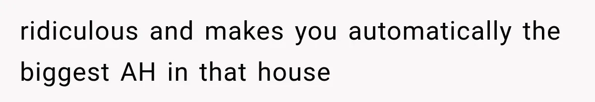 ridiculous and makes you automatically the biggest AH in that house