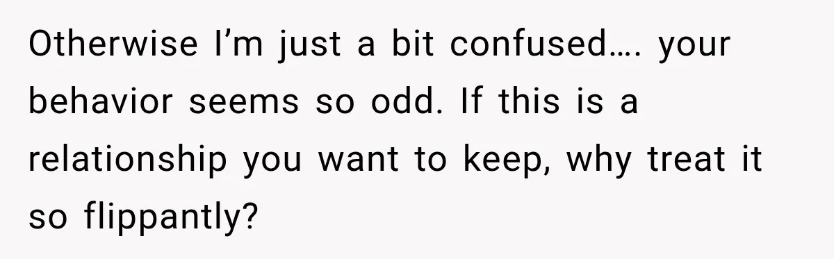 Otherwise I’m just a bit confused…. your behavior seems so odd. If this is a relationship you want to keep, why treat it so flippantly?