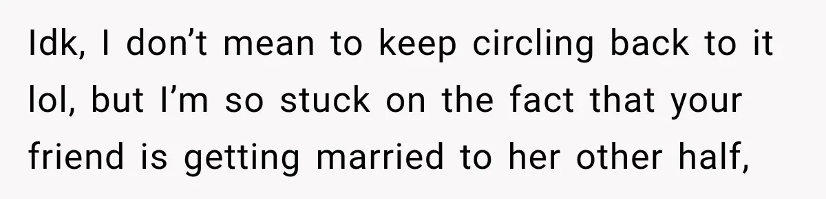 Idk, I don’t mean to keep circling back to it lol, but I’m so stuck on the fact that your friend is getting married to her other half,