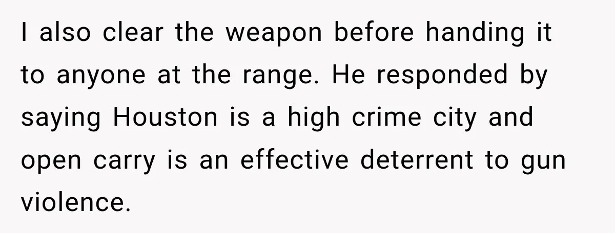 She Kept Suggesting Restaurants with Metal Detectors, and Her Armed Nephew Finally Asked Why I also clear the weapon before handing it to anyone at the range. He responded by saying Houston is a high crime city and open carry is an effective deterrent...