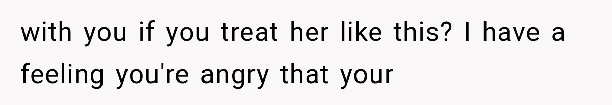 with you if you treat her like this? I have a feeling you're angry that your