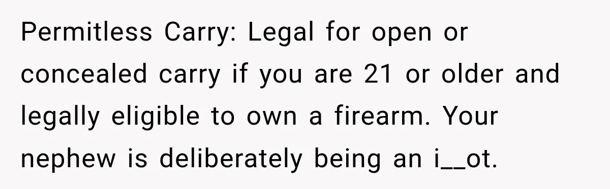 She Kept Suggesting Restaurants with Metal Detectors, and Her Armed Nephew Finally Asked Why Permitless Carry: Legal for open or concealed carry if you are 21 or older and legally eligible to own a firearm. Your nephew is deliberately being an i__ot.