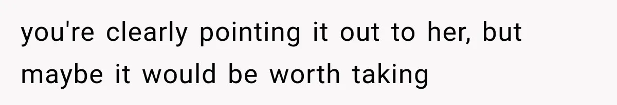 you're clearly pointing it out to her, but maybe it would be worth taking