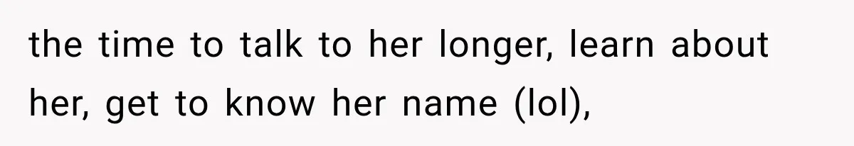 the time to talk to her longer, learn about her, get to know her name (lol),
