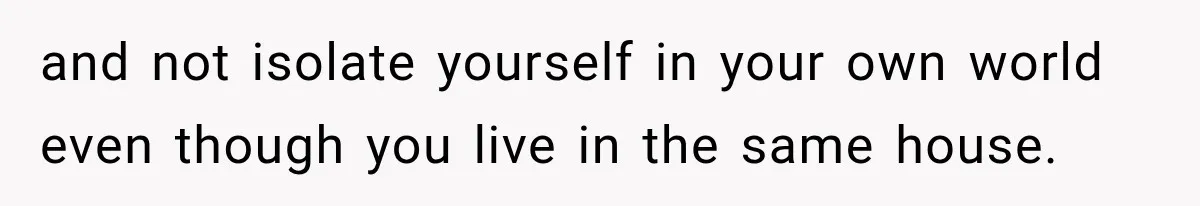 and not isolate yourself in your own world even though you live in the same house.