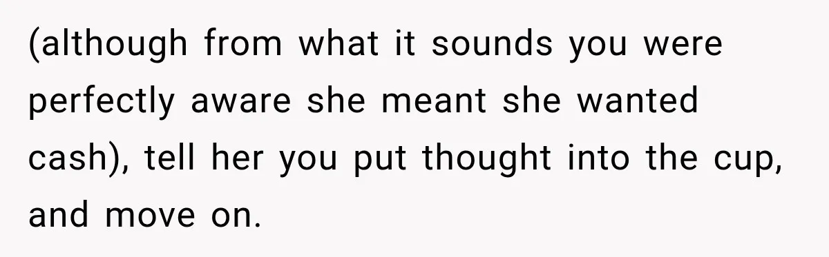 (although from what it sounds you were perfectly aware she meant she wanted cash), tell her you put thought into the cup, and move on.