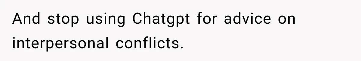 And stop using Chatgpt for advice on interpersonal conflicts.