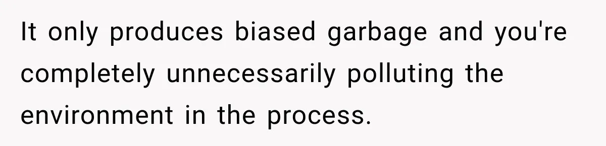 It only produces biased garbage and you're completely unnecessarily polluting the environment in the process.