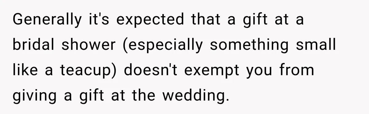 Generally it's expected that a gift at a bridal shower (especially something small like a teacup) doesn't exempt you from giving a gift at the wedding.