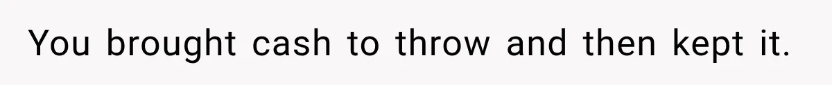 You brought cash to throw and then kept it.