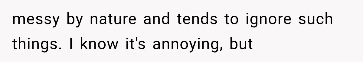 messy by nature and tends to ignore such things. I know it's annoying, but
