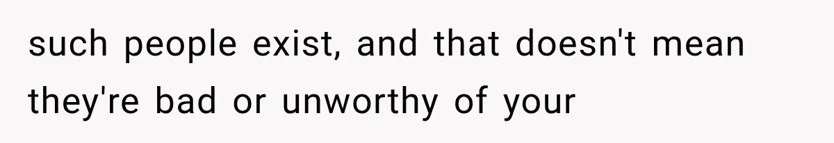 such people exist, and that doesn't mean they're bad or unworthy of your