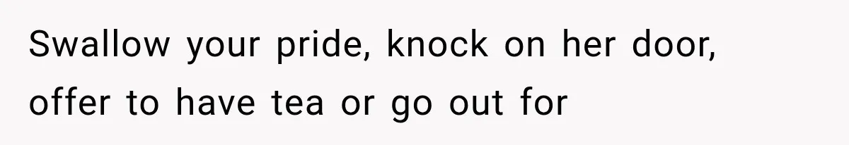 Swallow your pride, knock on her door, offer to have tea or go out for