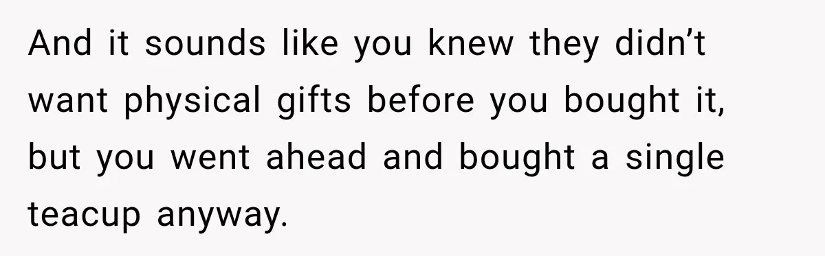 And it sounds like you knew they didn’t want physical gifts before you bought it, but you went ahead and bought a single teacup anyway.