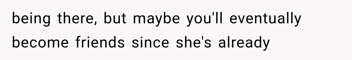 being there, but maybe you'll eventually become friends since she's already
