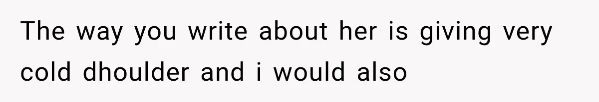 The way you write about her is giving very cold dhoulder and i would also