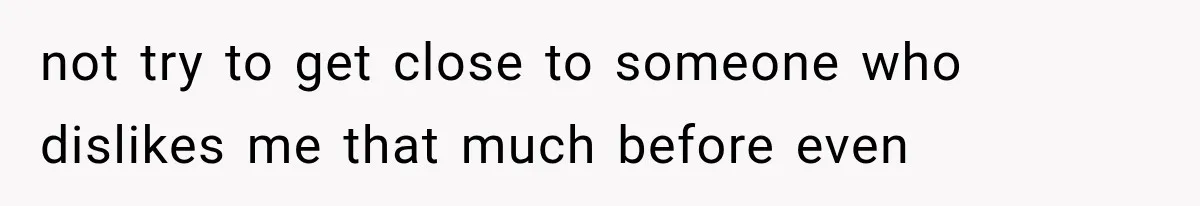 not try to get close to someone who dislikes me that much before even