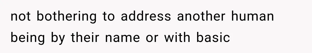 not bothering to address another human being by their name or with basic