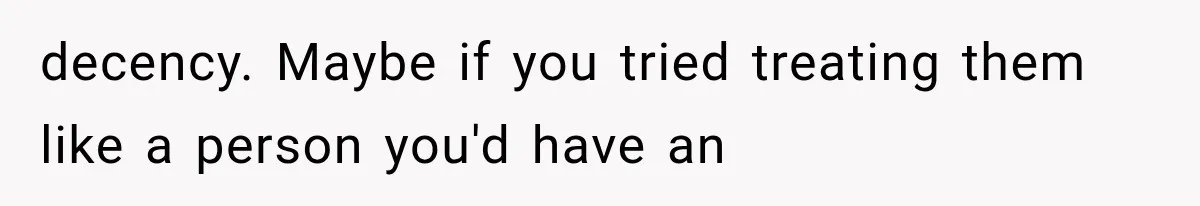 decency. Maybe if you tried treating them like a person you'd have an
