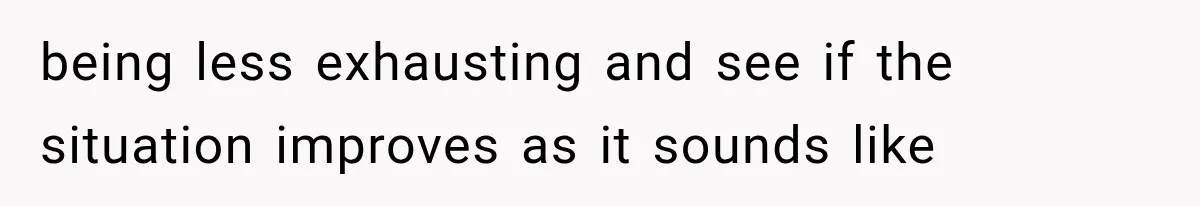 being less exhausting and see if the situation improves as it sounds like