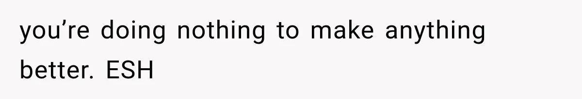 you’re doing nothing to make anything better. ESH