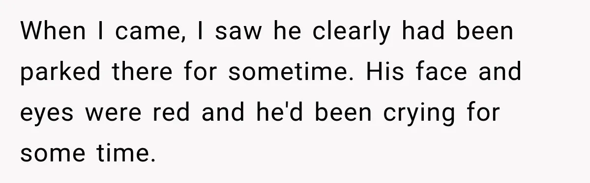 When I came, I saw he clearly had been parked there for sometime. His face and eyes were red and he'd been crying for some time.