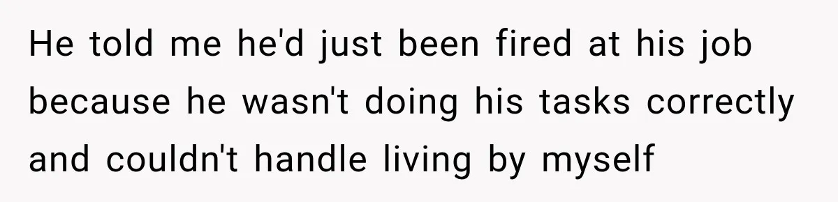 He told me he'd just been fired at his job because he wasn't doing his tasks correctly and couldn't handle living by myself