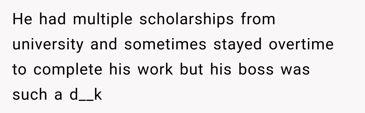 He had multiple scholarships from university and sometimes stayed overtime to complete his work but his boss was such a d__k