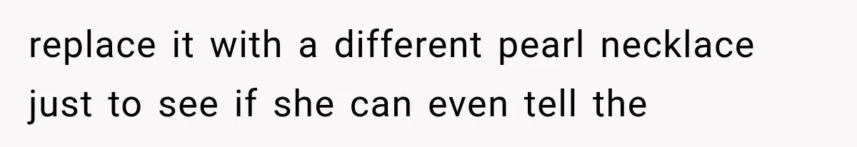 replace it with a different pearl necklace just to see if she can even tell the