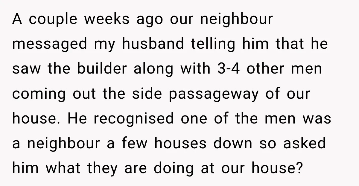 A couple weeks ago our neighbour messaged my husband telling him that he saw the builder along with 3-4 other men coming out the side passageway of our house. He...
