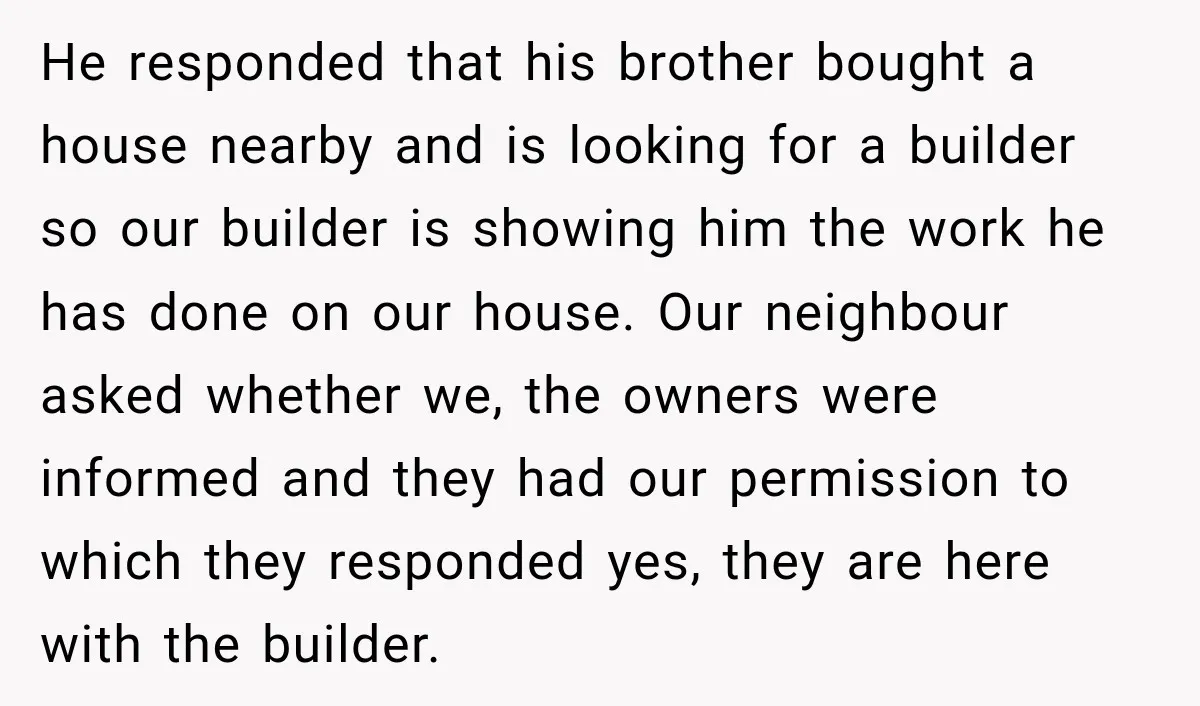 He responded that his brother bought a house nearby and is looking for a builder so our builder is showing him the work he has done on our house. Our...