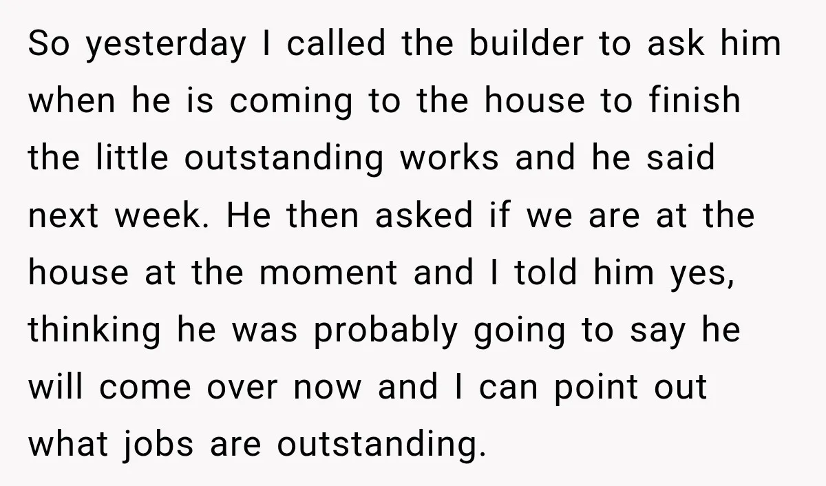 So yesterday I called the builder to ask him when he is coming to the house to finish the little outstanding works and he said next week. He then asked...