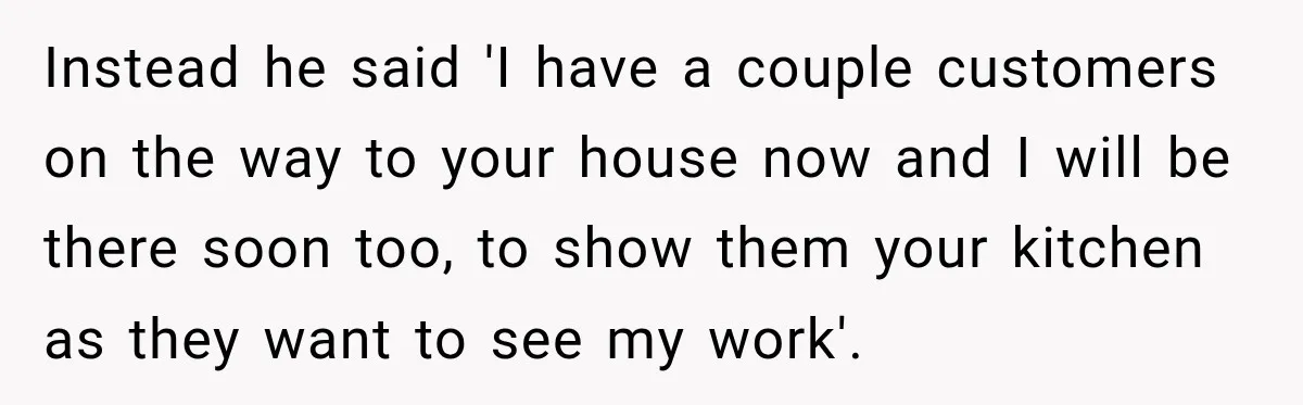 Instead he said 'I have a couple customers on the way to your house now and I will be there soon too, to show them your kitchen as they want...